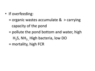 • If overfeeding:
= organic wastes accumulate & > carrying
capacity of the pond
= pollute the pond bottom and water, high
H2S, NH3 , High bacteria, low DO
= mortality, high FCR
 