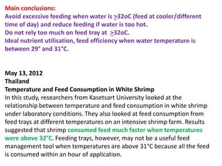 Main conclusions:
Avoid excessive feeding when water is >32oC (feed at cooler/different
time of day) and reduce feeding if water is too hot.
Do not rely too much on feed tray at >32oC.
Ideal nutrient utilisation, feed efficiency when water temperature is
between 29° and 31°C.
May 13, 2012
Thailand
Temperature and Feed Consumption in White Shrimp
In this study, researchers from Kasetsart University looked at the
relationship between temperature and feed consumption in white shrimp
under laboratory conditions. They also looked at feed consumption from
feed trays at different temperatures on an intensive shrimp farm. Results
suggested that shrimp consumed feed much faster when temperatures
were above 32°C. Feeding trays, however, may not be a useful feed
management tool when temperatures are above 31°C because all the feed
is consumed within an hour of application.
 