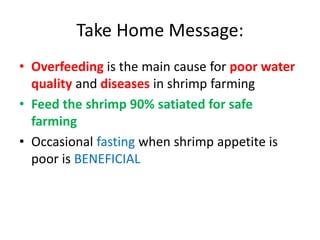 Take Home Message:
• Overfeeding is the main cause for poor water
quality and diseases in shrimp farming
• Feed the shrimp 90% satiated for safe
farming
• Occasional fasting when shrimp appetite is
poor is BENEFICIAL
 