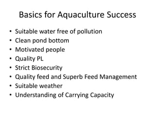 Basics for Aquaculture Success
• Suitable water free of pollution
• Clean pond bottom
• Motivated people
• Quality PL
• Strict Biosecurity
• Quality feed and Superb Feed Management
• Suitable weather
• Understanding of Carrying Capacity
 