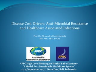 APEC High Level Meeting on Health & the Economy
“A Model for a Sustainable Healthcare System”
24-25 September 2013 │ Nusa Dua, Bali, Indonesia
Disease Cost Drivers: Anti-Microbial Resistance
and Healthcare Associated Infections
Prof. Dr. Alessandro Pontes-Arruda
MD, MSc, PhD, FCCM
 