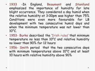 • 1933 -In England, Beaumont and Stanilund
emphasized the importance of humidity for late
blight occurrence. They considered a day humid when
the relative humidity at 3:00pm was higher than 75%
Conditions were even more favourable for LB
development with two consecutive humid days and
when the minimum temperature was not lower than
10°C.
• 1953- Burke described the ‘Irish rules’ that minimum
temperature no less than 10°C and relative humidity
no lower than 90% for 12 hours
• 1956- Smith period that the two consecutive days
with minimum temperatures above 10°C and at least
10 hours with relative humidity above 90%
 