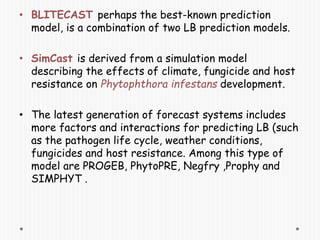 • BLITECAST perhaps the best-known prediction
model, is a combination of two LB prediction models.
• SimCast is derived from a simulation model
describing the effects of climate, fungicide and host
resistance on Phytophthora infestans development.
• The latest generation of forecast systems includes
more factors and interactions for predicting LB (such
as the pathogen life cycle, weather conditions,
fungicides and host resistance. Among this type of
model are PROGEB, PhytoPRE, Negfry ,Prophy and
SIMPHYT .
 