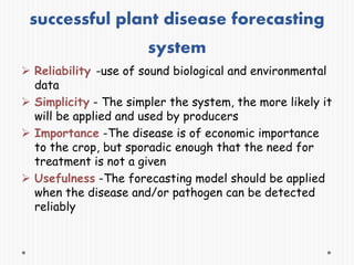successful plant disease forecasting
system
 Reliability -use of sound biological and environmental
data
 Simplicity - The simpler the system, the more likely it
will be applied and used by producers
 Importance -The disease is of economic importance
to the crop, but sporadic enough that the need for
treatment is not a given
 Usefulness -The forecasting model should be applied
when the disease and/or pathogen can be detected
reliably
 