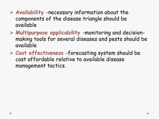  Availability -necessary information about the
components of the disease triangle should be
available
 Multipurpose applicability -monitoring and decision-
making tools for several diseases and pests should be
available
 Cost effectiveness -forecasting system should be
cost affordable relative to available disease
management tactics.
 