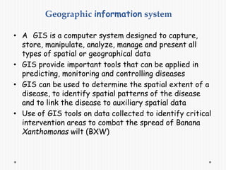 Geographic information system
• A GIS is a computer system designed to capture,
store, manipulate, analyze, manage and present all
types of spatial or geographical data
• GIS provide important tools that can be applied in
predicting, monitoring and controlling diseases
• GIS can be used to determine the spatial extent of a
disease, to identify spatial patterns of the disease
and to link the disease to auxiliary spatial data
• Use of GIS tools on data collected to identify critical
intervention areas to combat the spread of Banana
Xanthomonas wilt (BXW)
 