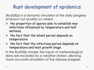 Rust development of epidemics
(RustDEp) is a dynamic simulator of the daily progress
of brown rust severity on wheat .
 the proportion of spores able to establish new
infections influenced by temperature and leaf
wetness
 the fact that the latent period depends on
temperature
 the fact that the infectious period depends on
temperature and host growth stage
In the RustDEp model, the inputs of meteorological
data are recorded by a weather station, allowing
more accurate simulation of the disease progress
 
