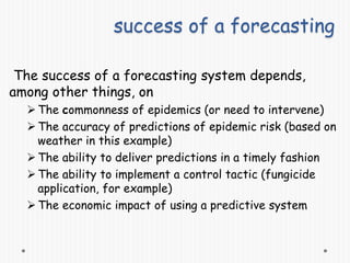 success of a forecasting
The success of a forecasting system depends,
among other things, on
The commonness of epidemics (or need to intervene)
The accuracy of predictions of epidemic risk (based on
weather in this example)
The ability to deliver predictions in a timely fashion
The ability to implement a control tactic (fungicide
application, for example)
The economic impact of using a predictive system
 