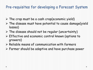 Pre-requisites for developing a Forecast System
 The crop must be a cash crop(economic yield)
 The disease must have potential to cause damage(yield
losses)
 The disease should not be regular (uncertainty)
 Effective and economic control known (options to
growers)
 Reliable means of communication with farmers
 Farmer should be adaptive and have purchase power
 