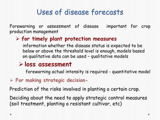 Uses of disease forecasts
Forewarning or assessment of disease important for crop
production management
 for timely plant protection measures
information whether the disease status is expected to be
below or above the threshold level is enough, models based
on qualitative data can be used – qualitative models
 loss assessment
forewarning actual intensity is required - quantitative model
 For making strategic decision-
Prediction of the risks involved in planting a certain crop.
Deciding about the need to apply strategic control measures
(soil treatment, planting a resistant cultivar, etc)
 