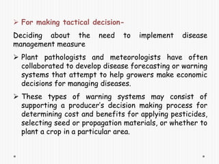  For making tactical decision-
Deciding about the need to implement disease
management measure
 Plant pathologists and meteorologists have often
collaborated to develop disease forecasting or warning
systems that attempt to help growers make economic
decisions for managing diseases.
 These types of warning systems may consist of
supporting a producer’s decision making process for
determining cost and benefits for applying pesticides,
selecting seed or propagation materials, or whether to
plant a crop in a particular area.
 