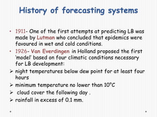 History of forecasting systems
• 1911- One of the first attempts at predicting LB was
made by Lutman who concluded that epidemics were
favoured in wet and cold conditions.
• 1926- Van Everdingen in Holland proposed the first
‘model’ based on four climatic conditions necessary
for LB development:
 night temperatures below dew point for at least four
hours
 minimum temperature no lower than 10°C
 cloud cover the following day .
 rainfall in excess of 0.1 mm.
 