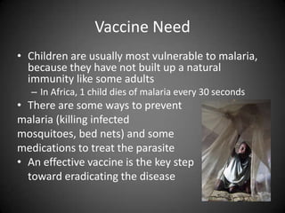 Vaccine NeedChildren are usually most vulnerable to malaria, because they have not built up a natural immunity like some adultsIn Africa, 1 child dies of malaria every 30 secondsThere are some ways to prevent malaria (killing infected mosquitoes, bed nets) and some medications to treat the parasiteAn effective vaccine is the key step	toward eradicating the disease 