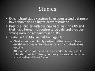StudiesOther blood stage vaccines have been tested but none have shown the ability to prevent malariaPrevious studies with the new vaccine in the US and Mali have found the vaccine to be safe and produce strong immune responses in adultsTested in 100 Malian children ages 1-6Children were randomly assigned either one of three escalating doses of the new vaccine or a control rabies vaccineAll three doses of the vaccine proved to be safe, well tolerated, and had strong antibody responses that were sustained for at least 1 year