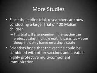 More StudiesSince the earlier trial, researchers are now conducting a larger trial of 400 Malian children This trial will also examine if the vaccine can protect against multiple malaria parasites – even though it is only based on a single strainScientists hope that the vaccine could be combined with other vaccines and create a highly protective multi-component immunization 