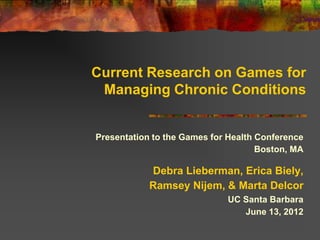 Current Research on Games for
 Managing Chronic Conditions


Presentation to the Games for Health Conference
                                     Boston, MA

            Debra Lieberman, Erica Biely,
            Ramsey Nijem, & Marta Delcor
                             UC Santa Barbara
                                June 13, 2012
 