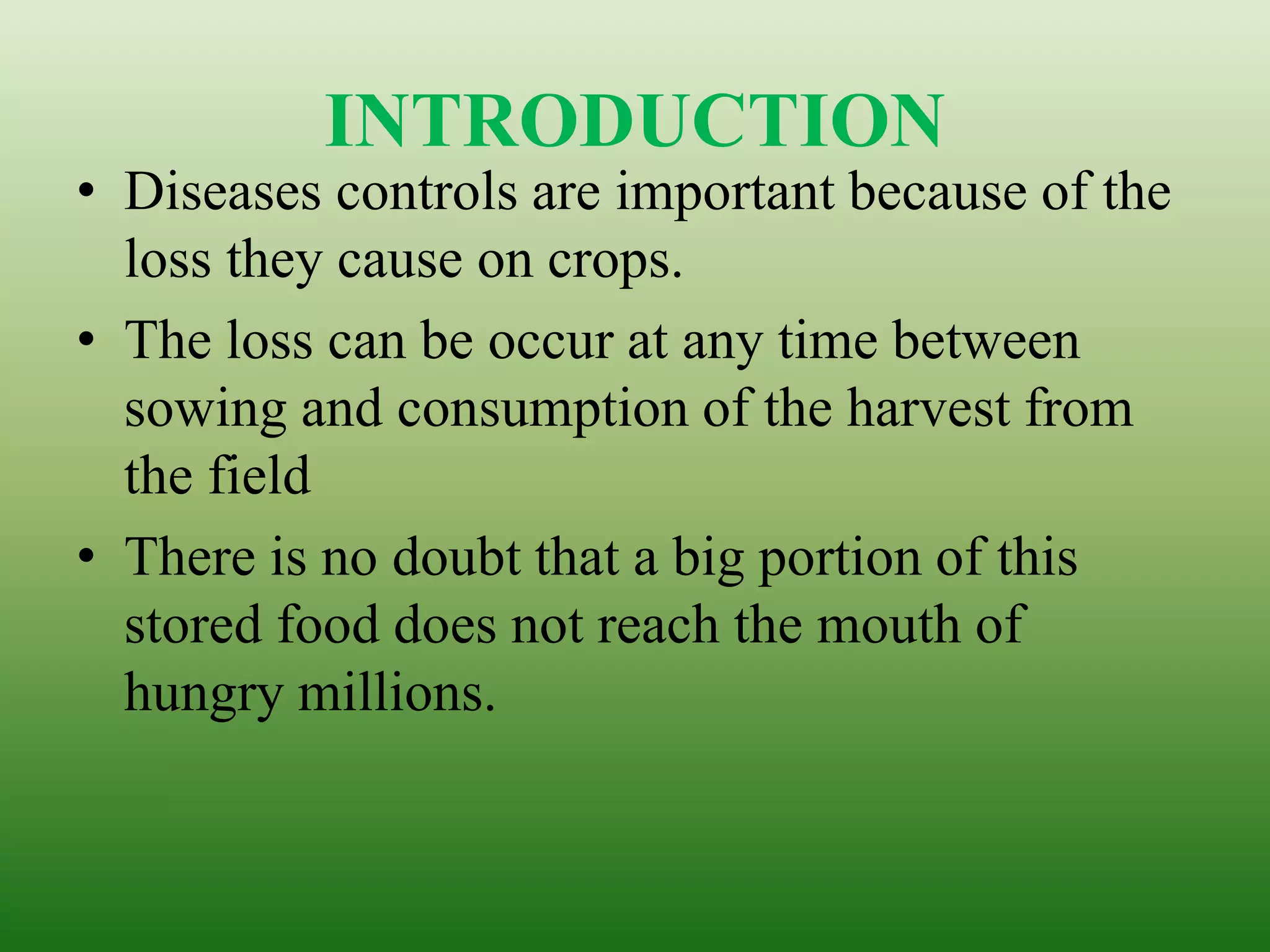 INTRODUCTION
• Diseases controls are important because of the
loss they cause on crops.
• The loss can be occur at any time between
sowing and consumption of the harvest from
the field
• There is no doubt that a big portion of this
stored food does not reach the mouth of
hungry millions.
 