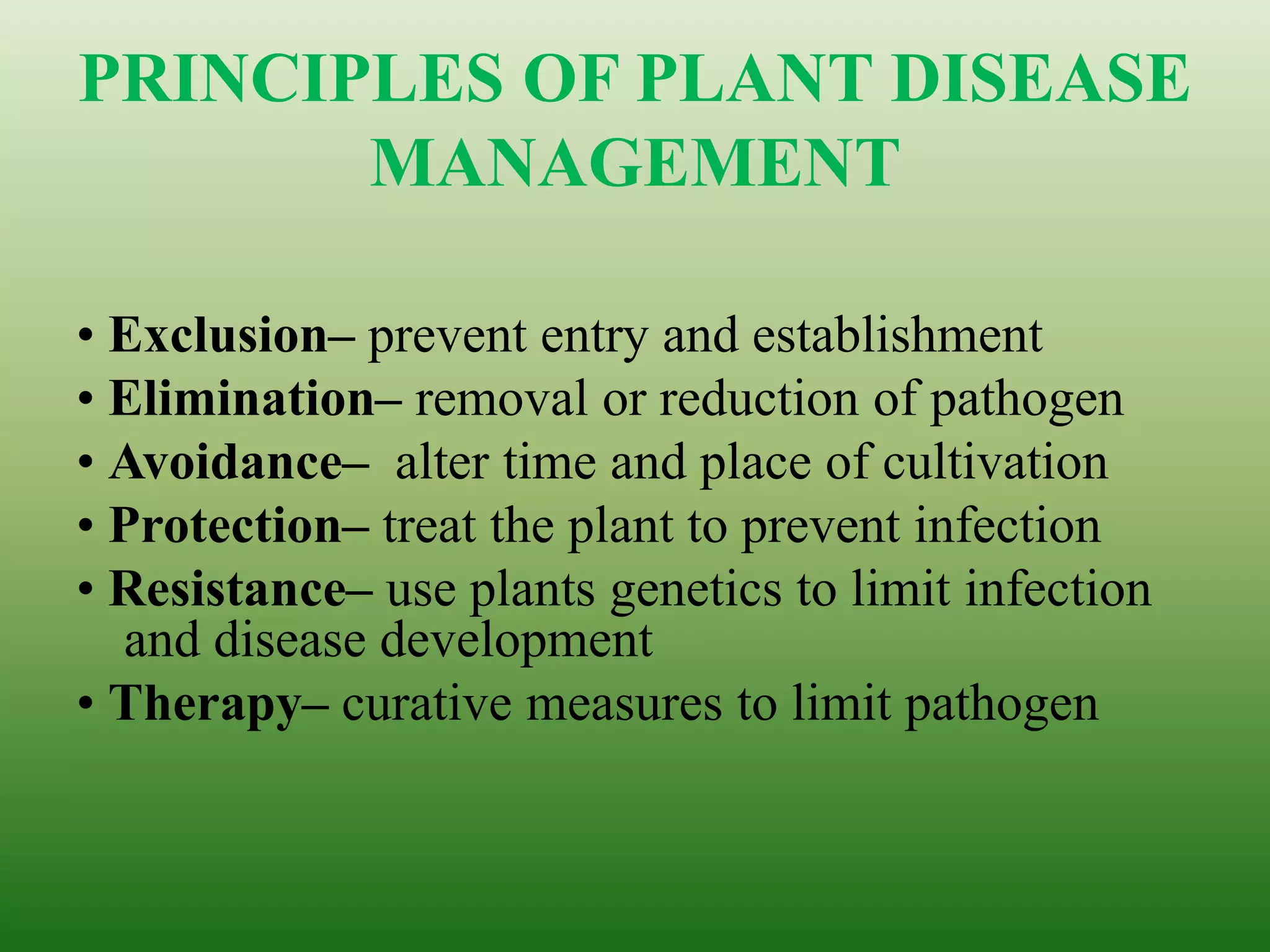 PRINCIPLES OF PLANT DISEASE
MANAGEMENT
• Exclusion– prevent entry and establishment
• Elimination– removal or reduction of pathogen
• Avoidance– alter time and place of cultivation
• Protection– treat the plant to prevent infection
• Resistance– use plants genetics to limit infection
and disease development
• Therapy– curative measures to limit pathogen
 