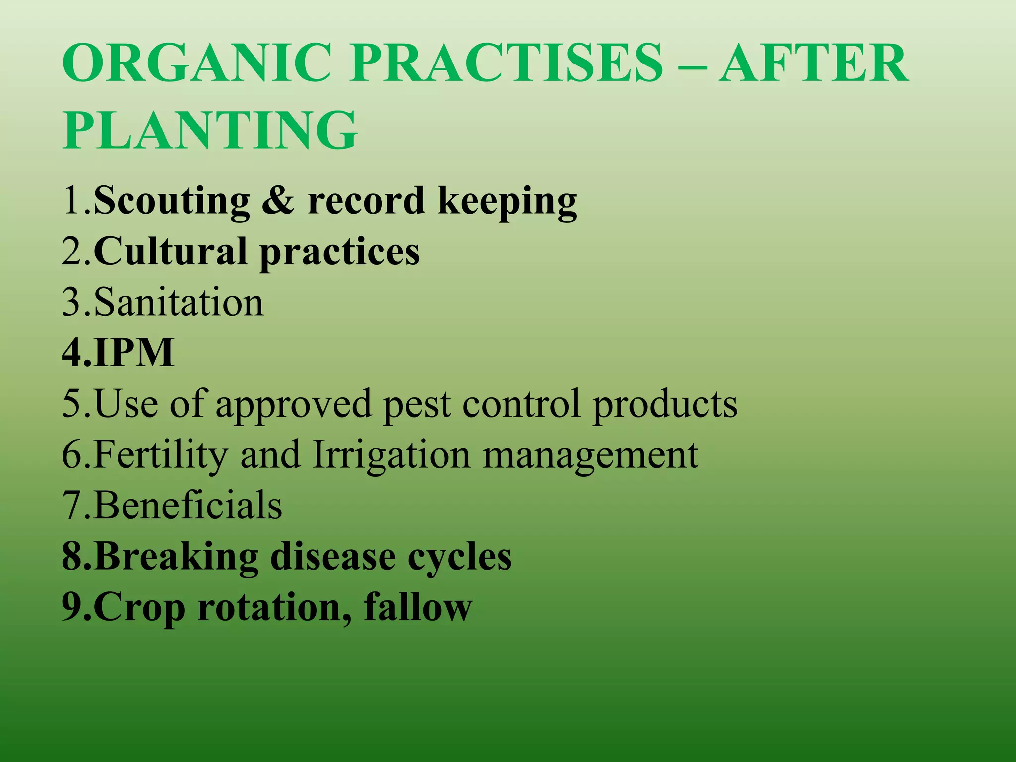 ORGANIC PRACTISES – AFTER
PLANTING
1.Scouting & record keeping
2.Cultural practices
3.Sanitation
4.IPM
5.Use of approved pest control products
6.Fertility and Irrigation management
7.Beneficials
8.Breaking disease cycles
9.Crop rotation, fallow
 