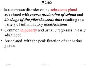 Acne
- Is a common disorder of the sebaceous gland
associated with excess production of sebum and
blockage of the piloseba...