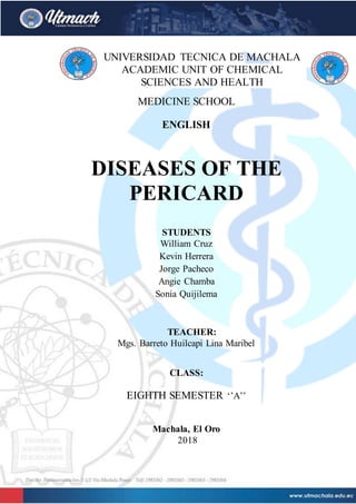 UNIVERSIDAD TECNICA DE MACHALA
ACADEMIC UNIT OF CHEMICAL
SCIENCES AND HEALTH
MEDICINE SCHOOL
ENGLISH
DISEASES OF THE
PERICARD
STUDENTS
William Cruz
Kevin Herrera
Jorge Pacheco
Angie Chamba
Sonia Quijilema
TEACHER:
Mgs. Barreto Huilcapi Lina Maribel
CLASS:
EIGHTH SEMESTER ‘’A’’
Machala, El Oro
2018
 