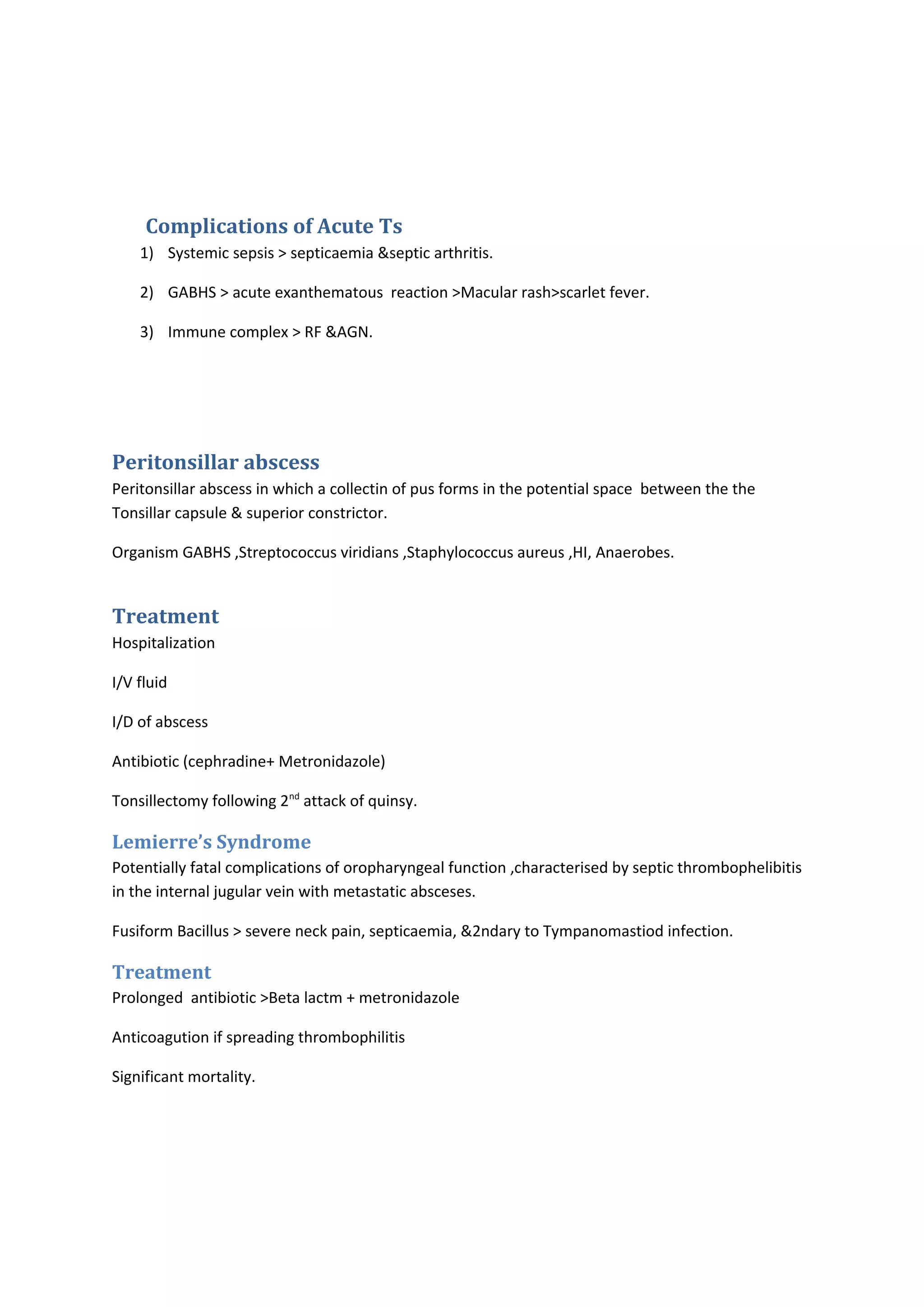 Complications of Acute Ts 
1) Systemic sepsis > septicaemia &septic arthritis. 
2) GABHS > acute exanthematous reaction >Macular rash>scarlet fever. 
3) Immune complex > RF &AGN. 
Peritonsillar abscess 
Peritonsillar abscess in which a collectin of pus forms in the potential space between the the 
Tonsillar capsule & superior constrictor. 
Organism GABHS ,Streptococcus viridians ,Staphylococcus aureus ,HI, Anaerobes. 
Treatment 
Hospitalization 
I/V fluid 
I/D of abscess 
Antibiotic (cephradine+ Metronidazole) 
Tonsillectomy following 2nd attack of quinsy. 
Lemierre’s Syndrome 
Potentially fatal complications of oropharyngeal function ,characterised by septic thrombophelibitis 
in the internal jugular vein with metastatic absceses. 
Fusiform Bacillus > severe neck pain, septicaemia, &2ndary to Tympanomastiod infection. 
Treatment 
Prolonged antibiotic >Beta lactm + metronidazole 
Anticoagution if spreading thrombophilitis 
Significant mortality. 
 