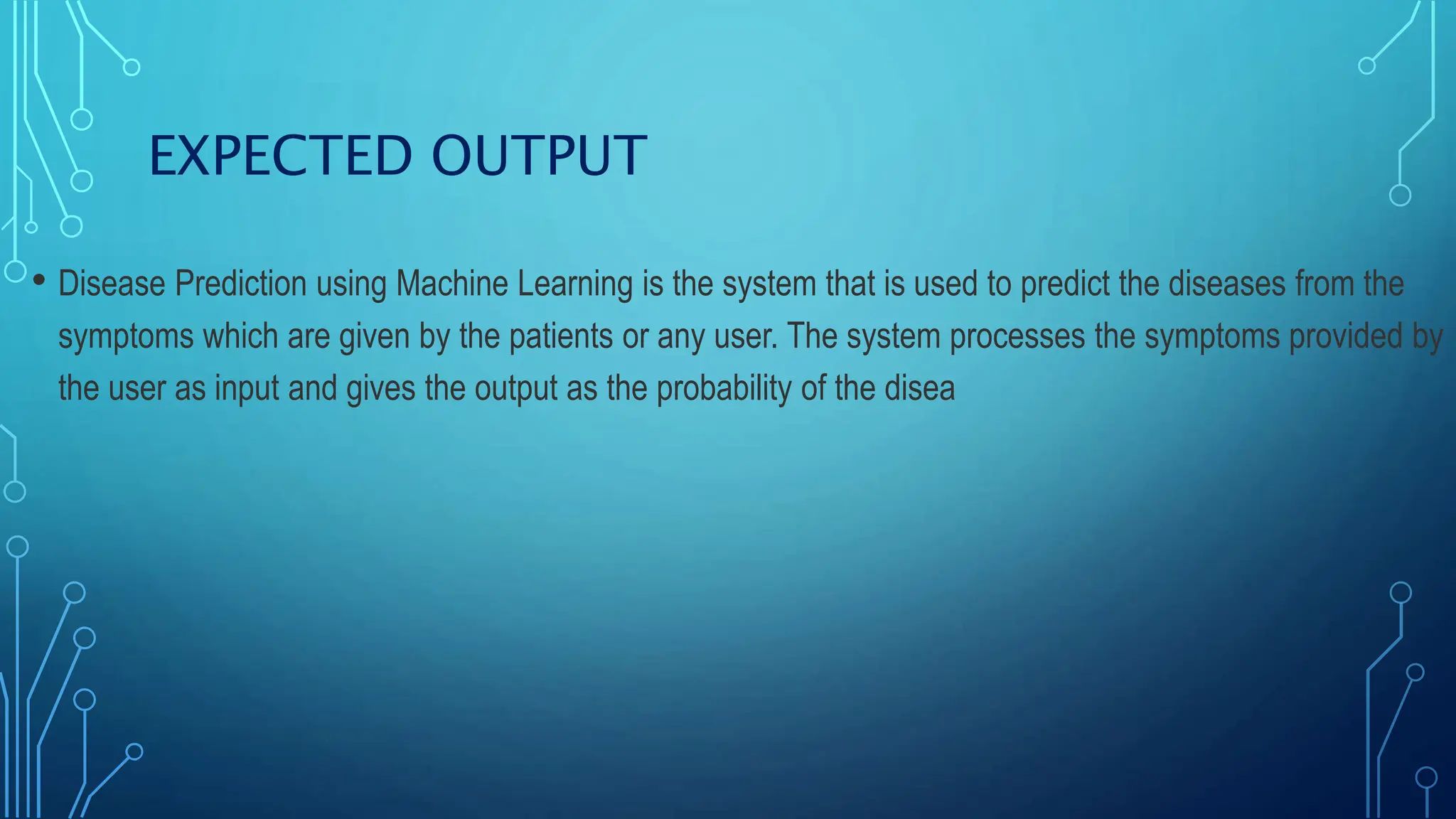 EXPECTED OUTPUT
• Disease Prediction using Machine Learning is the system that is used to predict the diseases from the
symptoms which are given by the patients or any user. The system processes the symptoms provided by
the user as input and gives the output as the probability of the disea
 