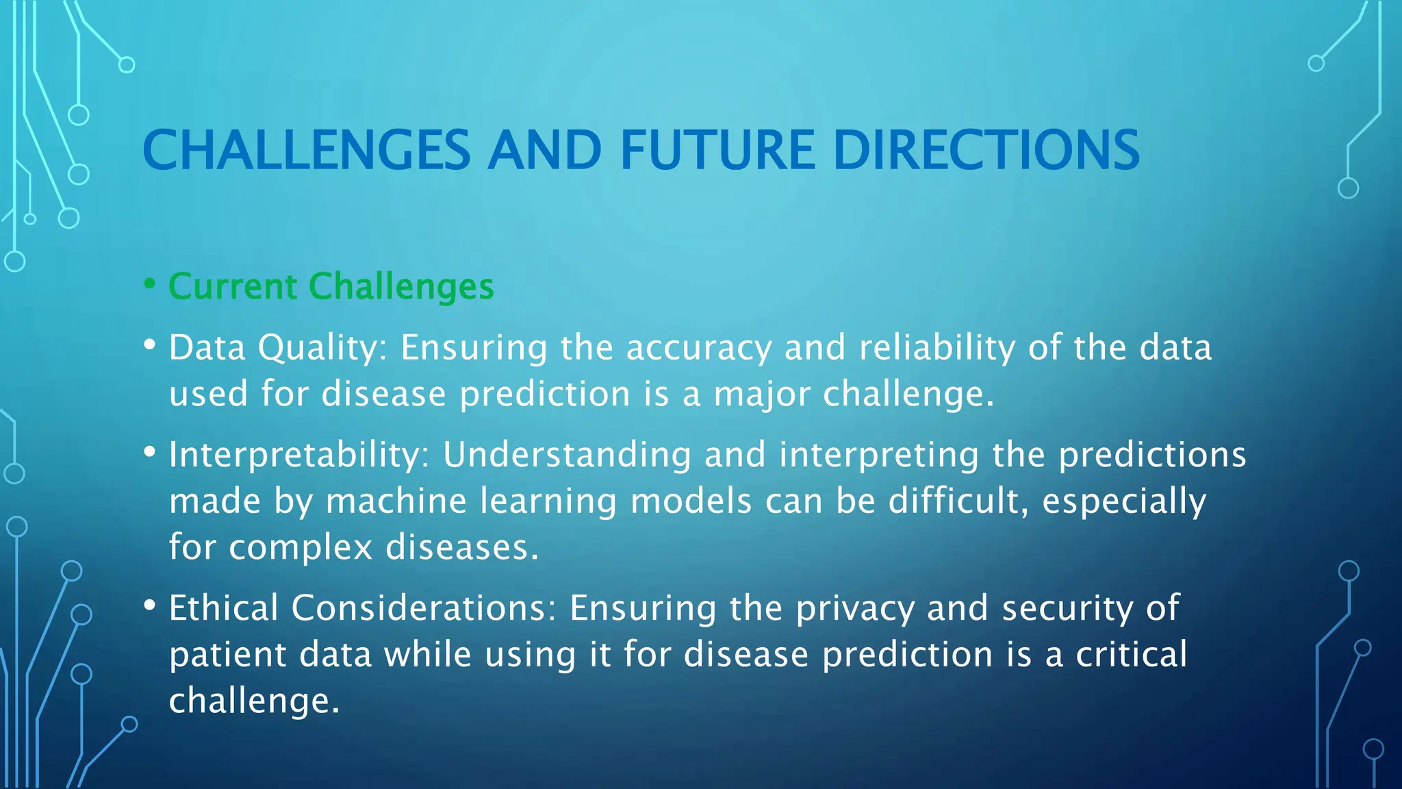 CHALLENGES AND FUTURE DIRECTIONS
• Current Challenges
• Data Quality: Ensuring the accuracy and reliability of the data
used for disease prediction is a major challenge.
• Interpretability: Understanding and interpreting the predictions
made by machine learning models can be difficult, especially
for complex diseases.
• Ethical Considerations: Ensuring the privacy and security of
patient data while using it for disease prediction is a critical
challenge.
 