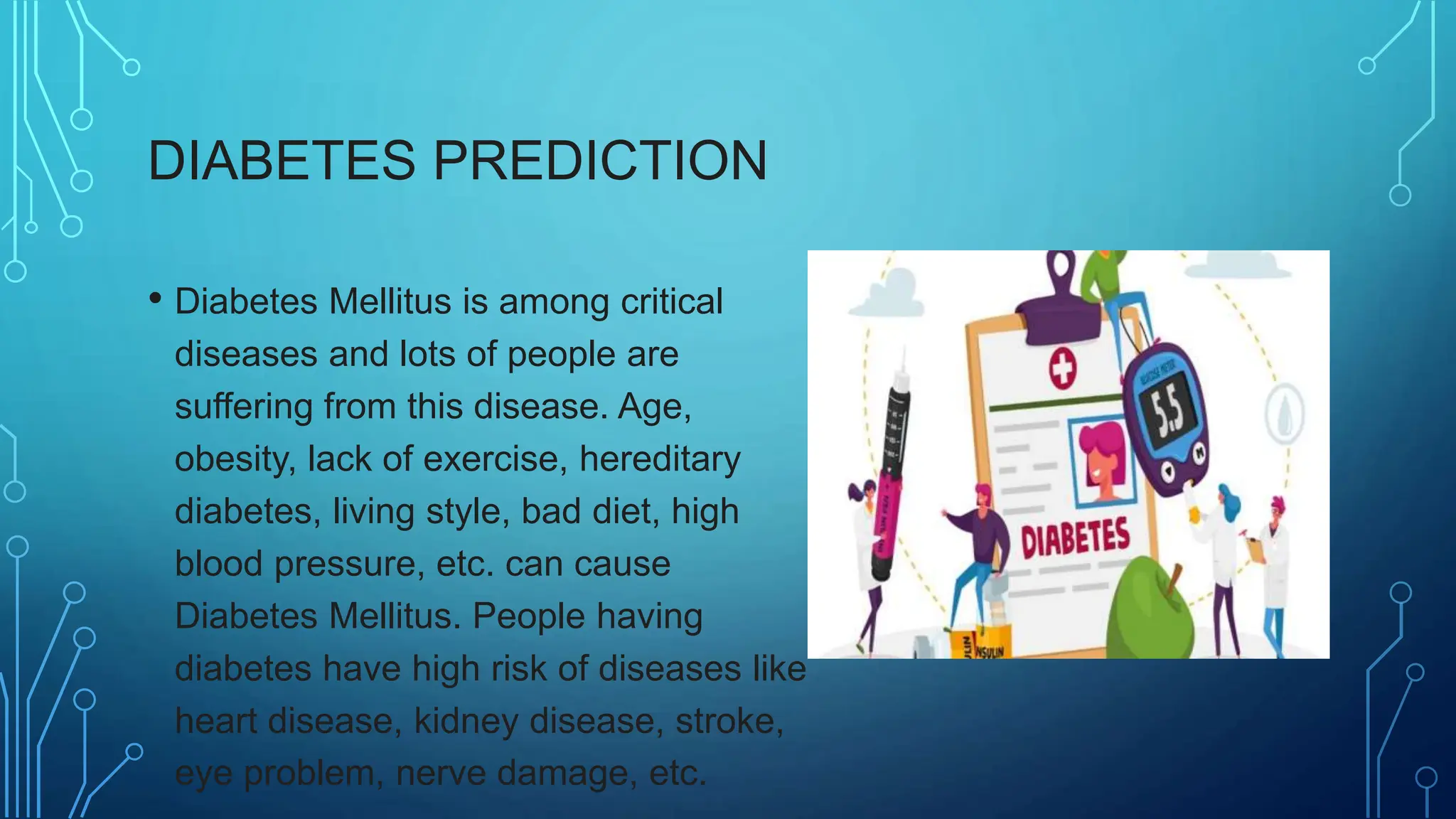 DIABETES PREDICTION
• Diabetes Mellitus is among critical
diseases and lots of people are
suffering from this disease. Age,
obesity, lack of exercise, hereditary
diabetes, living style, bad diet, high
blood pressure, etc. can cause
Diabetes Mellitus. People having
diabetes have high risk of diseases like
heart disease, kidney disease, stroke,
eye problem, nerve damage, etc.
 