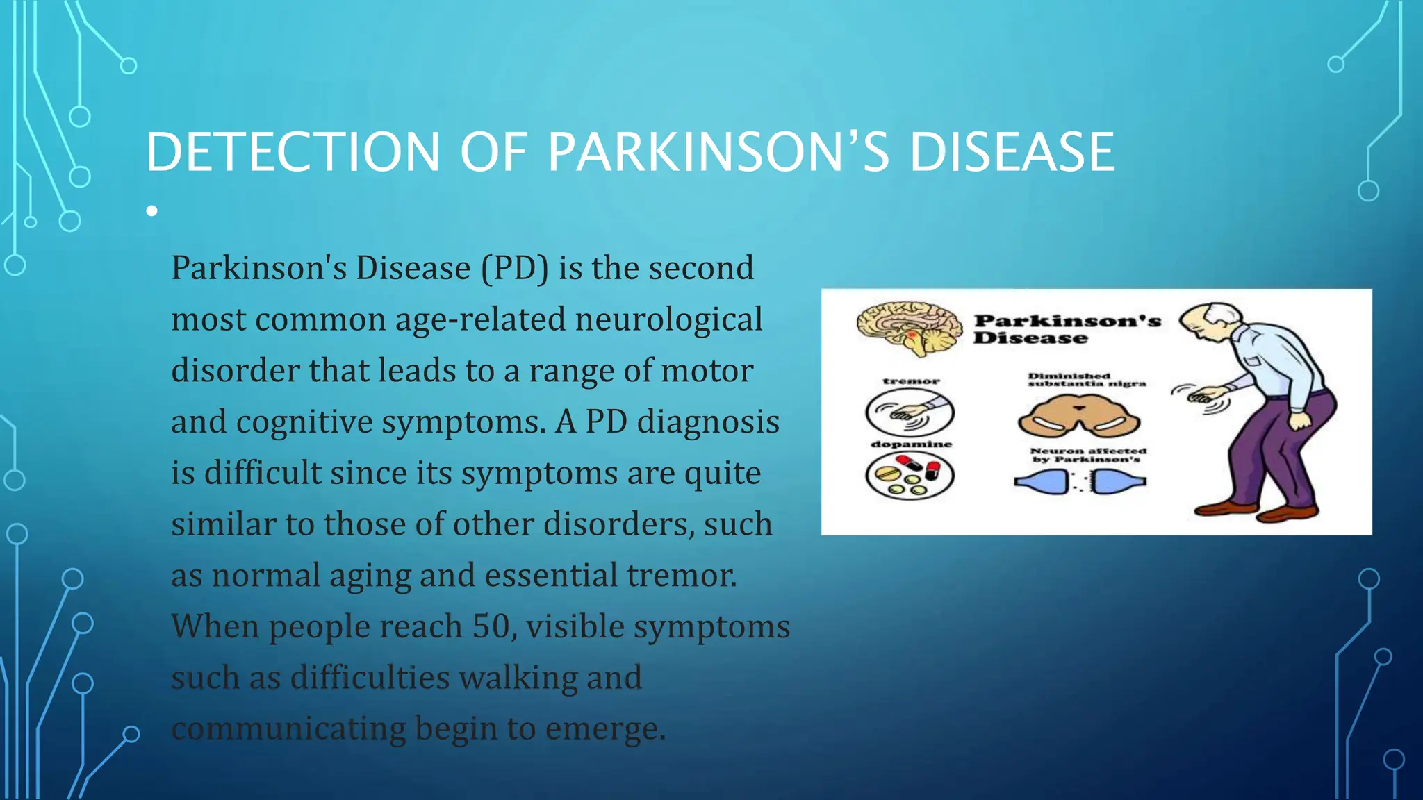 DETECTION OF PARKINSON’S DISEASE
•
Parkinson's Disease (PD) is the second
most common age-related neurological
disorder that leads to a range of motor
and cognitive symptoms. A PD diagnosis
is difficult since its symptoms are quite
similar to those of other disorders, such
as normal aging and essential tremor.
When people reach 50, visible symptoms
such as difficulties walking and
communicating begin to emerge.
 