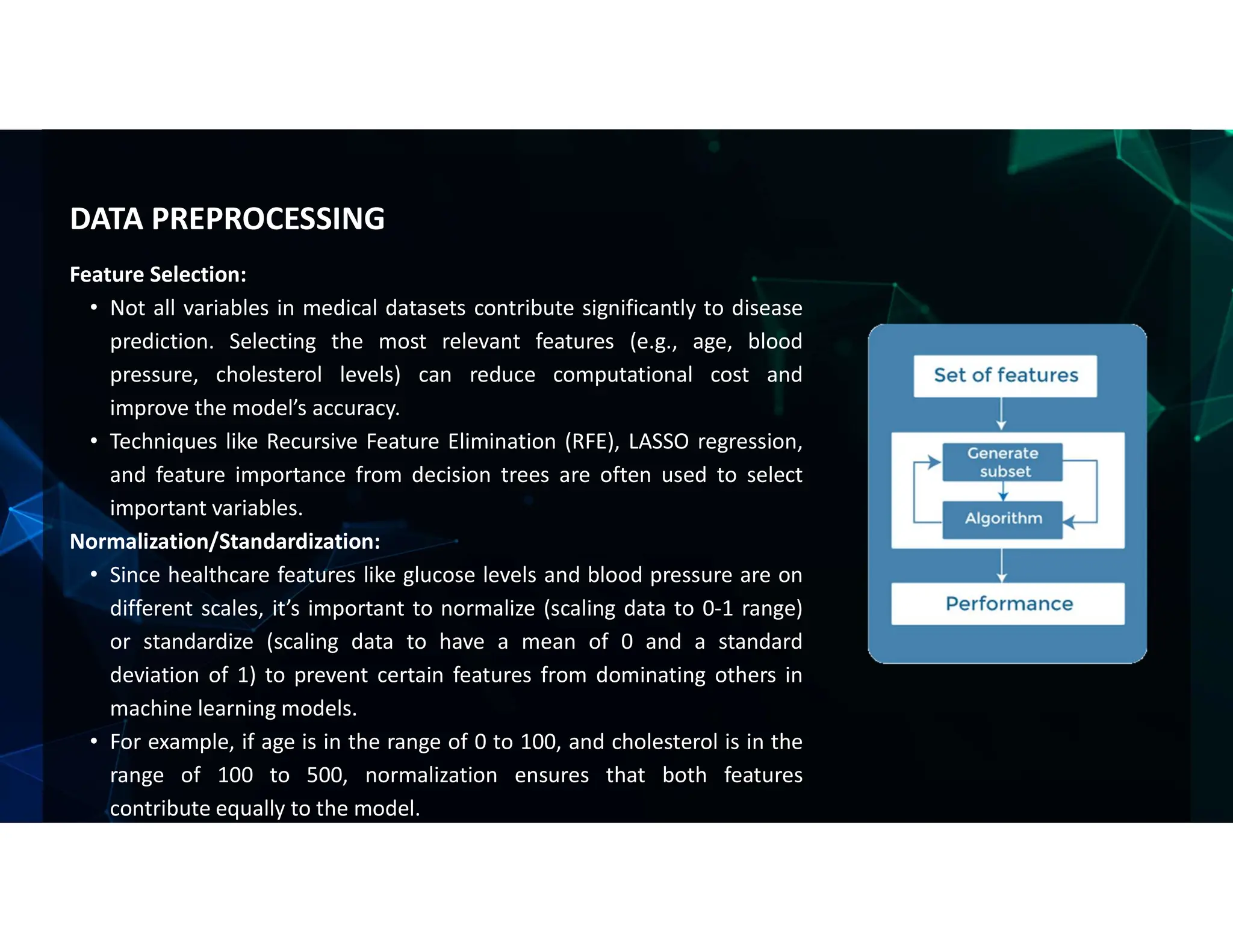 Feature Selection:
• Not all variables in medical datasets contribute significantly to disease
prediction. Selecting the most relevant features (e.g., age, blood
pressure, cholesterol levels) can reduce computational cost and
improve the model’s accuracy.
• Techniques like Recursive Feature Elimination (RFE), LASSO regression,
and feature importance from decision trees are often used to select
important variables.
Normalization/Standardization:
• Since healthcare features like glucose levels and blood pressure are on
different scales, it’s important to normalize (scaling data to 0-1 range)
or standardize (scaling data to have a mean of 0 and a standard
deviation of 1) to prevent certain features from dominating others in
machine learning models.
• For example, if age is in the range of 0 to 100, and cholesterol is in the
range of 100 to 500, normalization ensures that both features
contribute equally to the model.
DATA PREPROCESSING
 