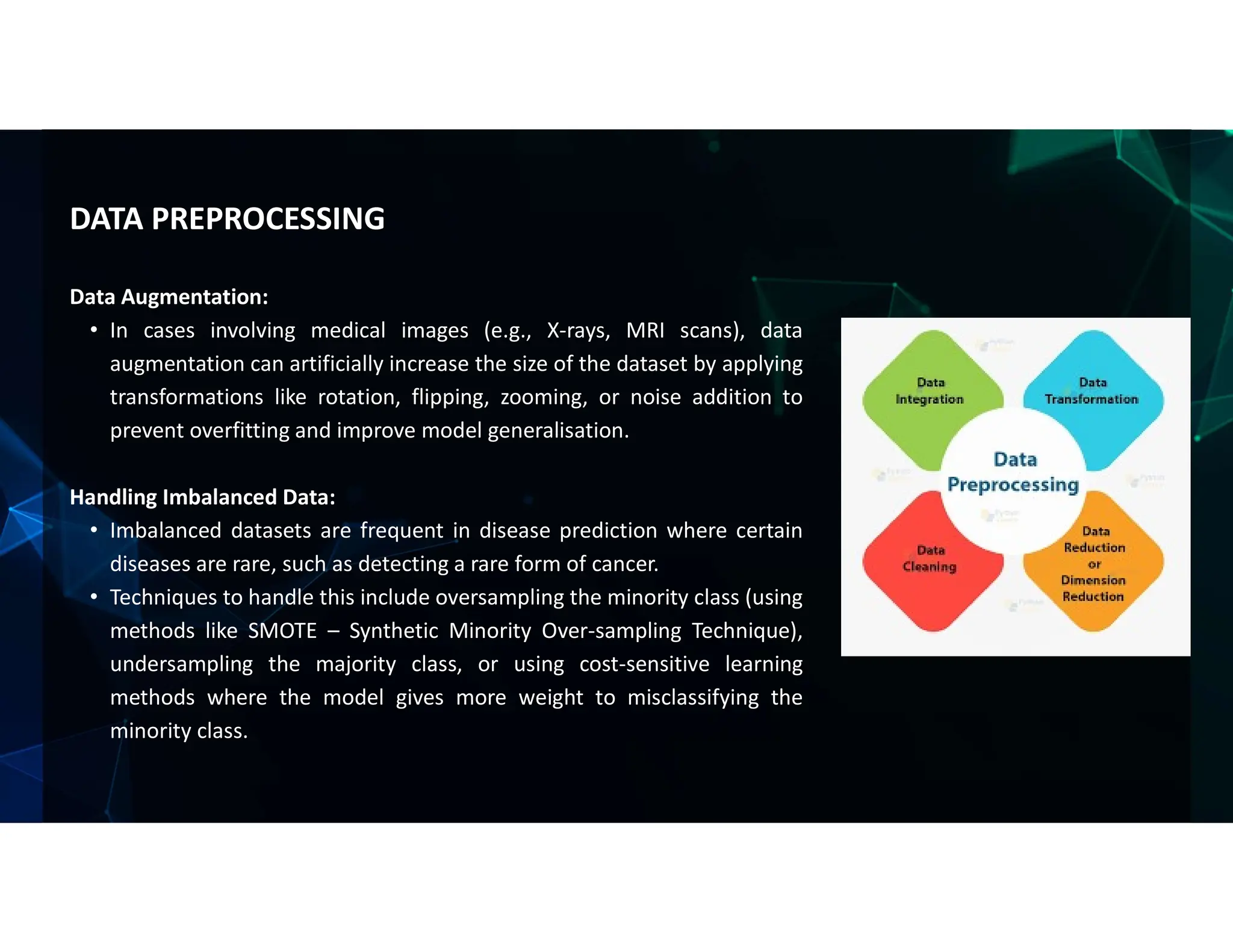Data Augmentation:
• In cases involving medical images (e.g., X-rays, MRI scans), data
augmentation can artificially increase the size of the dataset by applying
transformations like rotation, flipping, zooming, or noise addition to
prevent overfitting and improve model generalisation.
Handling Imbalanced Data:
• Imbalanced datasets are frequent in disease prediction where certain
diseases are rare, such as detecting a rare form of cancer.
• Techniques to handle this include oversampling the minority class (using
methods like SMOTE – Synthetic Minority Over-sampling Technique),
undersampling the majority class, or using cost-sensitive learning
methods where the model gives more weight to misclassifying the
minority class.
DATA PREPROCESSING
 