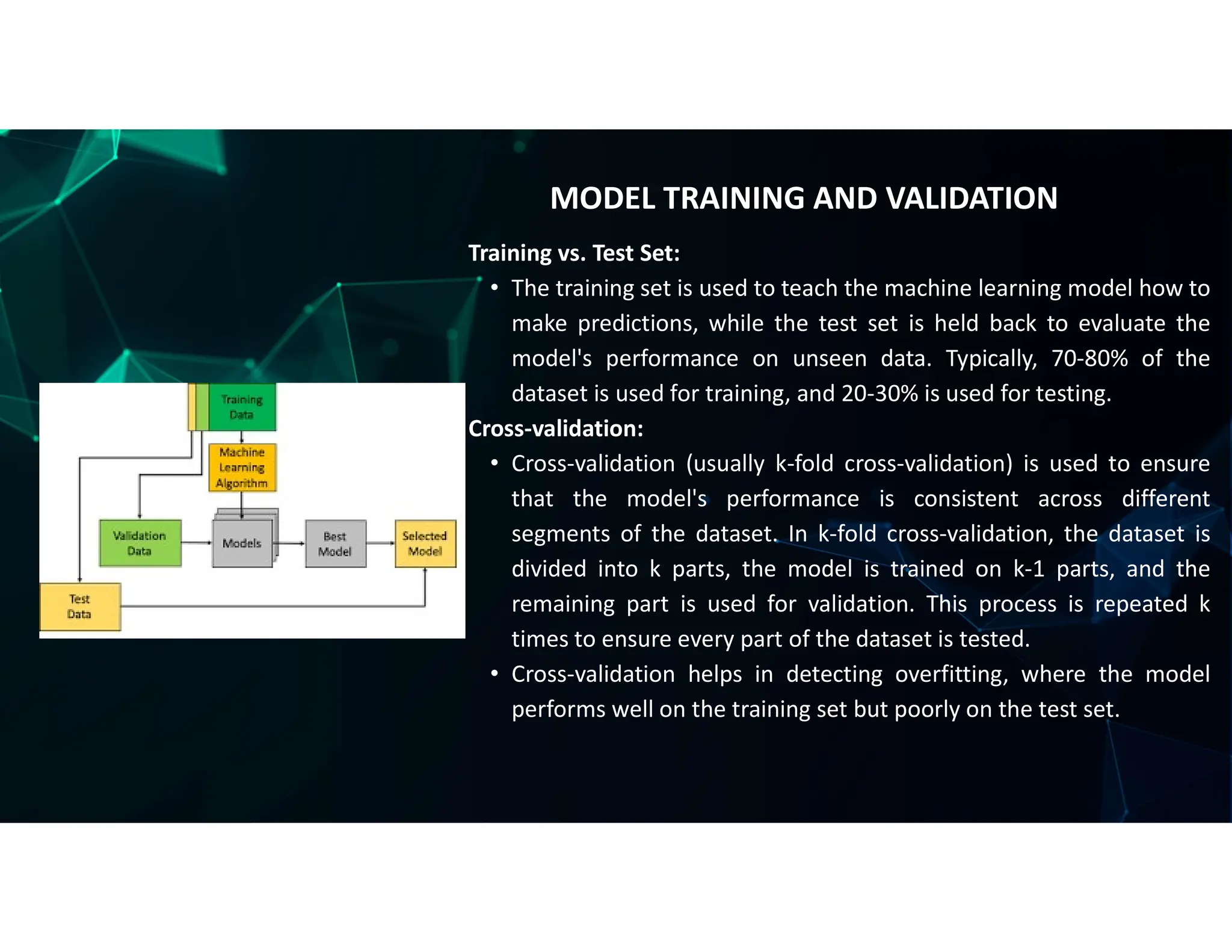 Training vs. Test Set:
• The training set is used to teach the machine learning model how to
make predictions, while the test set is held back to evaluate the
model's performance on unseen data. Typically, 70-80% of the
dataset is used for training, and 20-30% is used for testing.
Cross-validation:
• Cross-validation (usually k-fold cross-validation) is used to ensure
that the model's performance is consistent across different
segments of the dataset. In k-fold cross-validation, the dataset is
divided into k parts, the model is trained on k-1 parts, and the
remaining part is used for validation. This process is repeated k
times to ensure every part of the dataset is tested.
• Cross-validation helps in detecting overfitting, where the model
performs well on the training set but poorly on the test set.
MODEL TRAINING AND VALIDATION
 