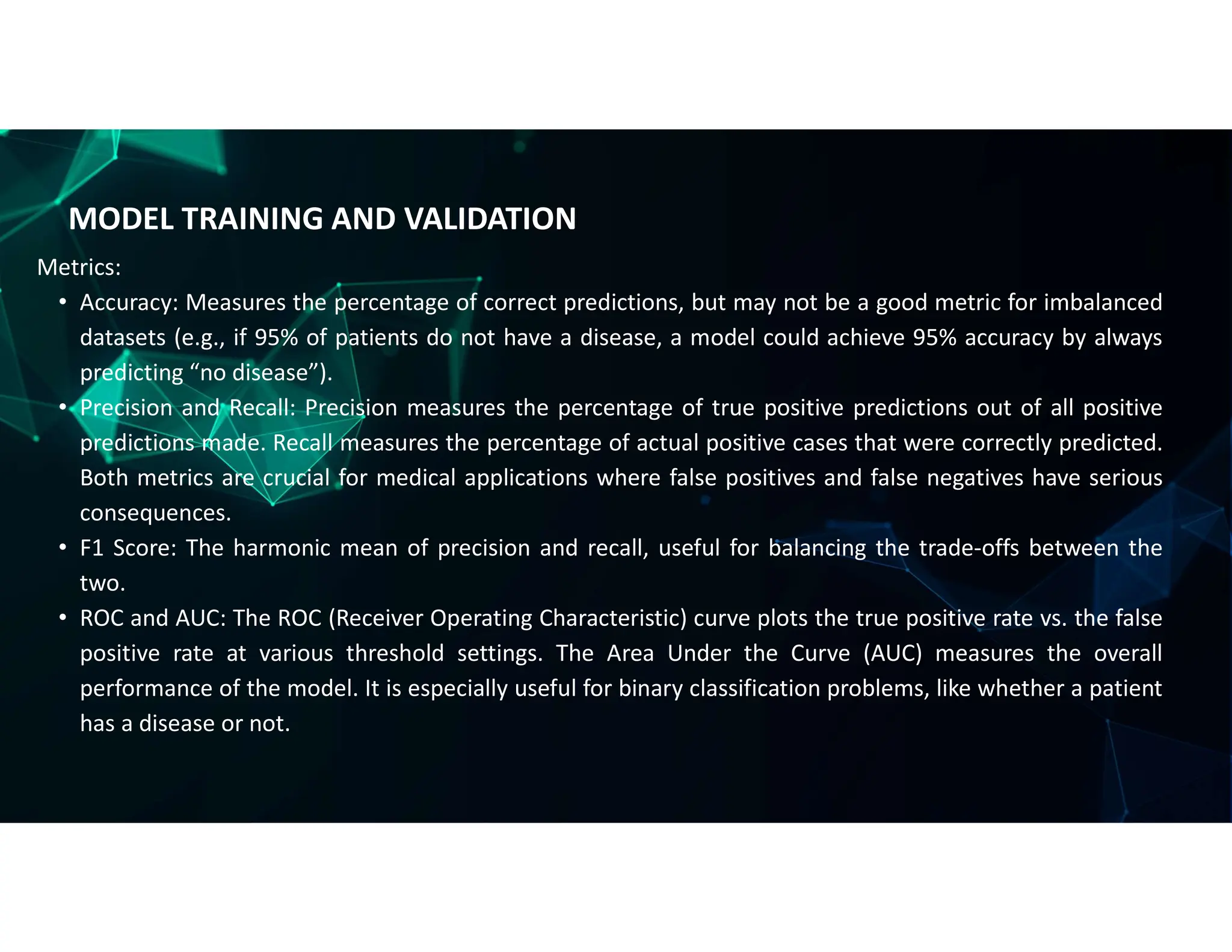 MODEL TRAINING AND VALIDATION
Metrics:
• Accuracy: Measures the percentage of correct predictions, but may not be a good metric for imbalanced
datasets (e.g., if 95% of patients do not have a disease, a model could achieve 95% accuracy by always
predicting “no disease”).
• Precision and Recall: Precision measures the percentage of true positive predictions out of all positive
predictions made. Recall measures the percentage of actual positive cases that were correctly predicted.
Both metrics are crucial for medical applications where false positives and false negatives have serious
consequences.
• F1 Score: The harmonic mean of precision and recall, useful for balancing the trade-offs between the
two.
• ROC and AUC: The ROC (Receiver Operating Characteristic) curve plots the true positive rate vs. the false
positive rate at various threshold settings. The Area Under the Curve (AUC) measures the overall
performance of the model. It is especially useful for binary classification problems, like whether a patient
has a disease or not.
 