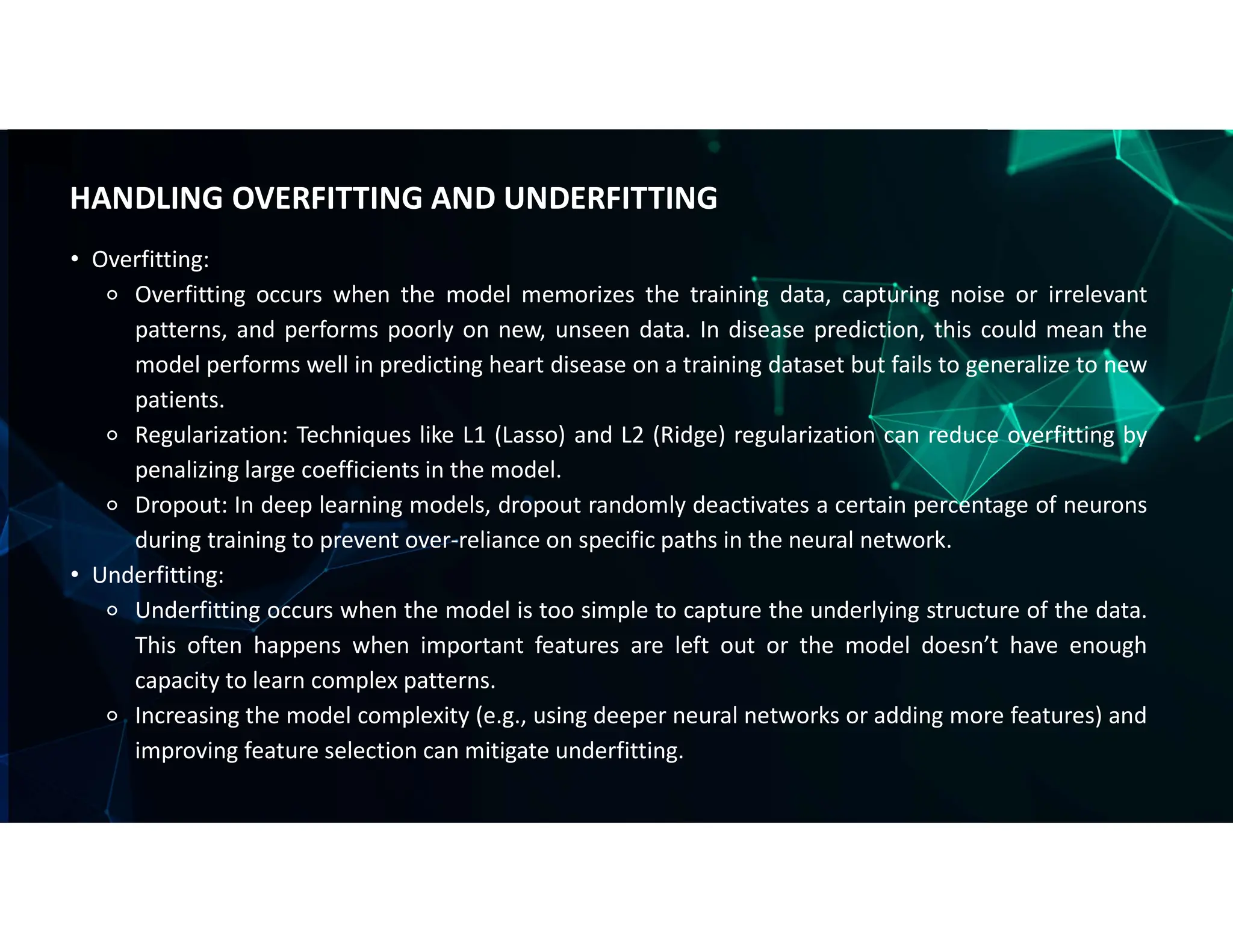 • Overfitting:
⚬ Overfitting occurs when the model memorizes the training data, capturing noise or irrelevant
patterns, and performs poorly on new, unseen data. In disease prediction, this could mean the
model performs well in predicting heart disease on a training dataset but fails to generalize to new
patients.
⚬ Regularization: Techniques like L1 (Lasso) and L2 (Ridge) regularization can reduce overfitting by
penalizing large coefficients in the model.
⚬ Dropout: In deep learning models, dropout randomly deactivates a certain percentage of neurons
during training to prevent over-reliance on specific paths in the neural network.
• Underfitting:
⚬ Underfitting occurs when the model is too simple to capture the underlying structure of the data.
This often happens when important features are left out or the model doesn’t have enough
capacity to learn complex patterns.
⚬ Increasing the model complexity (e.g., using deeper neural networks or adding more features) and
improving feature selection can mitigate underfitting.
HANDLING OVERFITTING AND UNDERFITTING
 