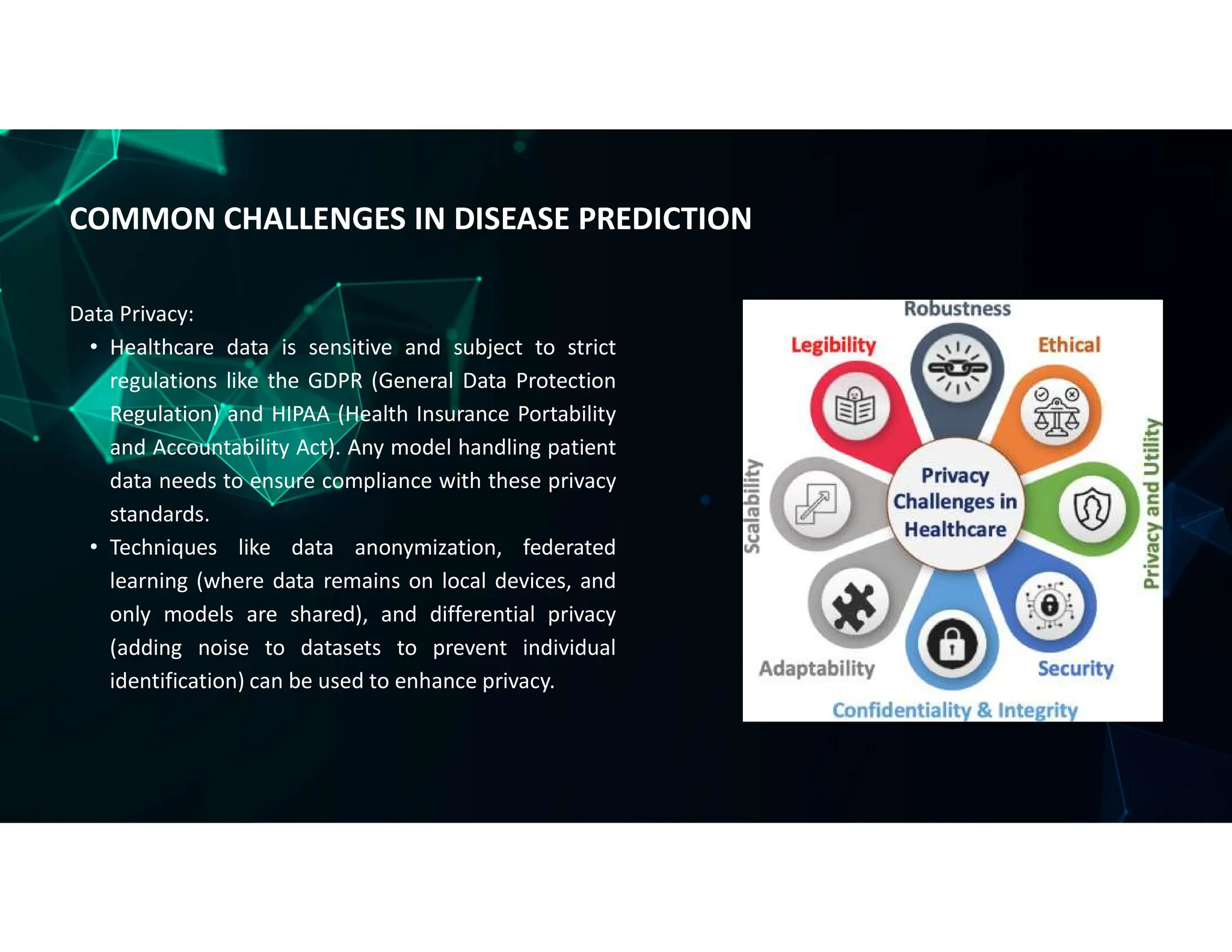 Data Privacy:
• Healthcare data is sensitive and subject to strict
regulations like the GDPR (General Data Protection
Regulation) and HIPAA (Health Insurance Portability
and Accountability Act). Any model handling patient
data needs to ensure compliance with these privacy
standards.
• Techniques like data anonymization, federated
learning (where data remains on local devices, and
only models are shared), and differential privacy
(adding noise to datasets to prevent individual
identification) can be used to enhance privacy.
COMMON CHALLENGES IN DISEASE PREDICTION
 