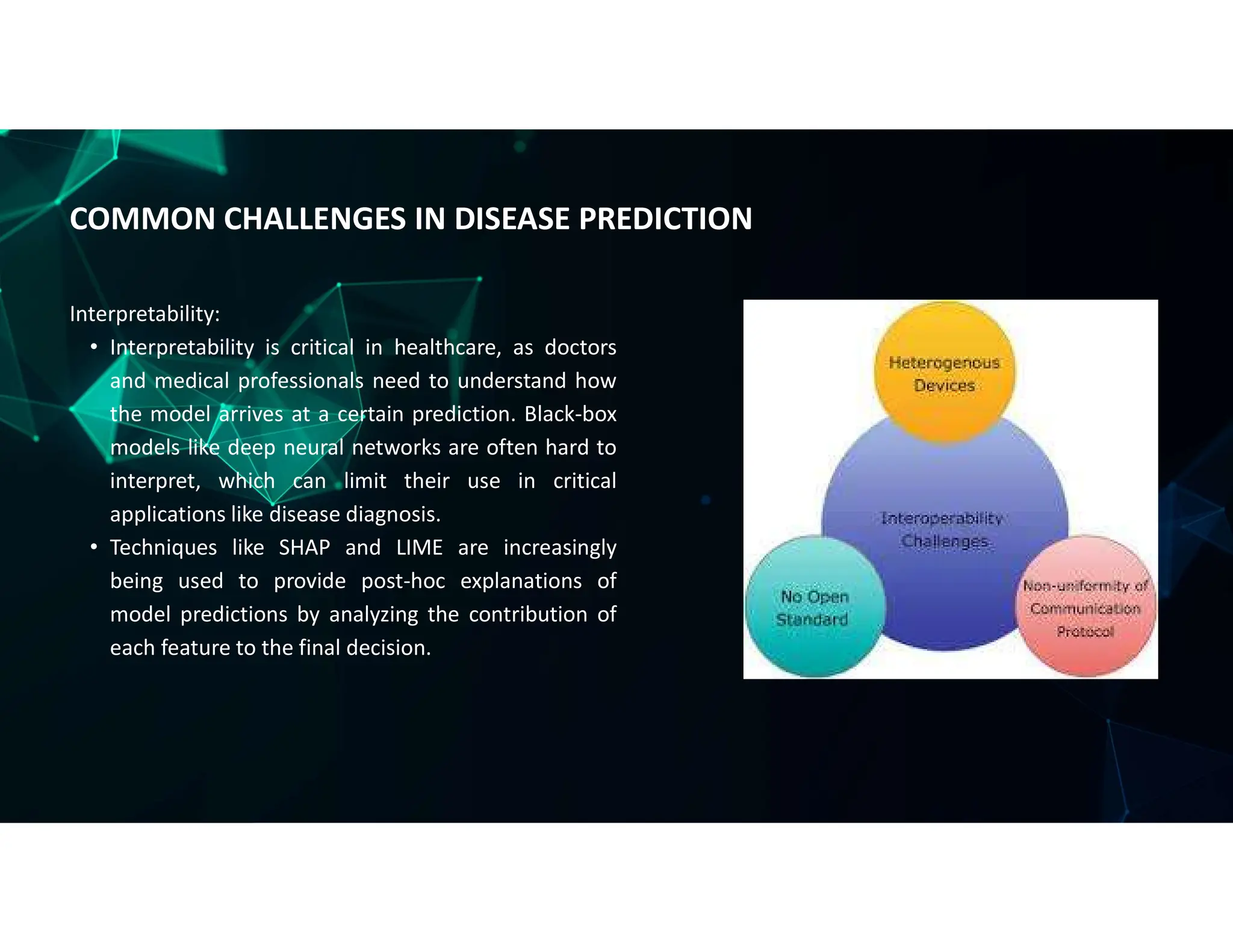 Interpretability:
• Interpretability is critical in healthcare, as doctors
and medical professionals need to understand how
the model arrives at a certain prediction. Black-box
models like deep neural networks are often hard to
interpret, which can limit their use in critical
applications like disease diagnosis.
• Techniques like SHAP and LIME are increasingly
being used to provide post-hoc explanations of
model predictions by analyzing the contribution of
each feature to the final decision.
COMMON CHALLENGES IN DISEASE PREDICTION
 