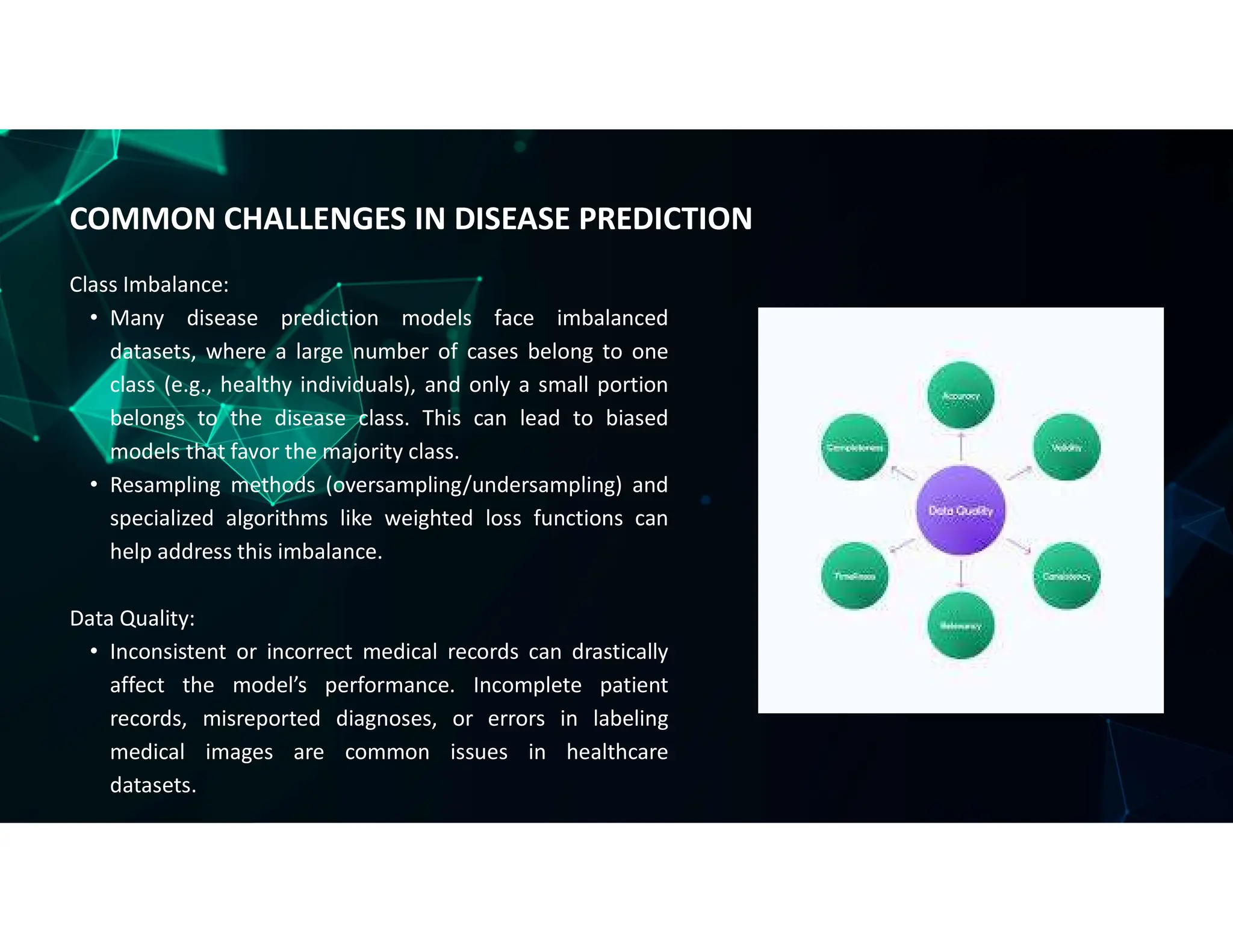 Class Imbalance:
• Many disease prediction models face imbalanced
datasets, where a large number of cases belong to one
class (e.g., healthy individuals), and only a small portion
belongs to the disease class. This can lead to biased
models that favor the majority class.
• Resampling methods (oversampling/undersampling) and
specialized algorithms like weighted loss functions can
help address this imbalance.
Data Quality:
• Inconsistent or incorrect medical records can drastically
affect the model’s performance. Incomplete patient
records, misreported diagnoses, or errors in labeling
medical images are common issues in healthcare
datasets.
COMMON CHALLENGES IN DISEASE PREDICTION
 