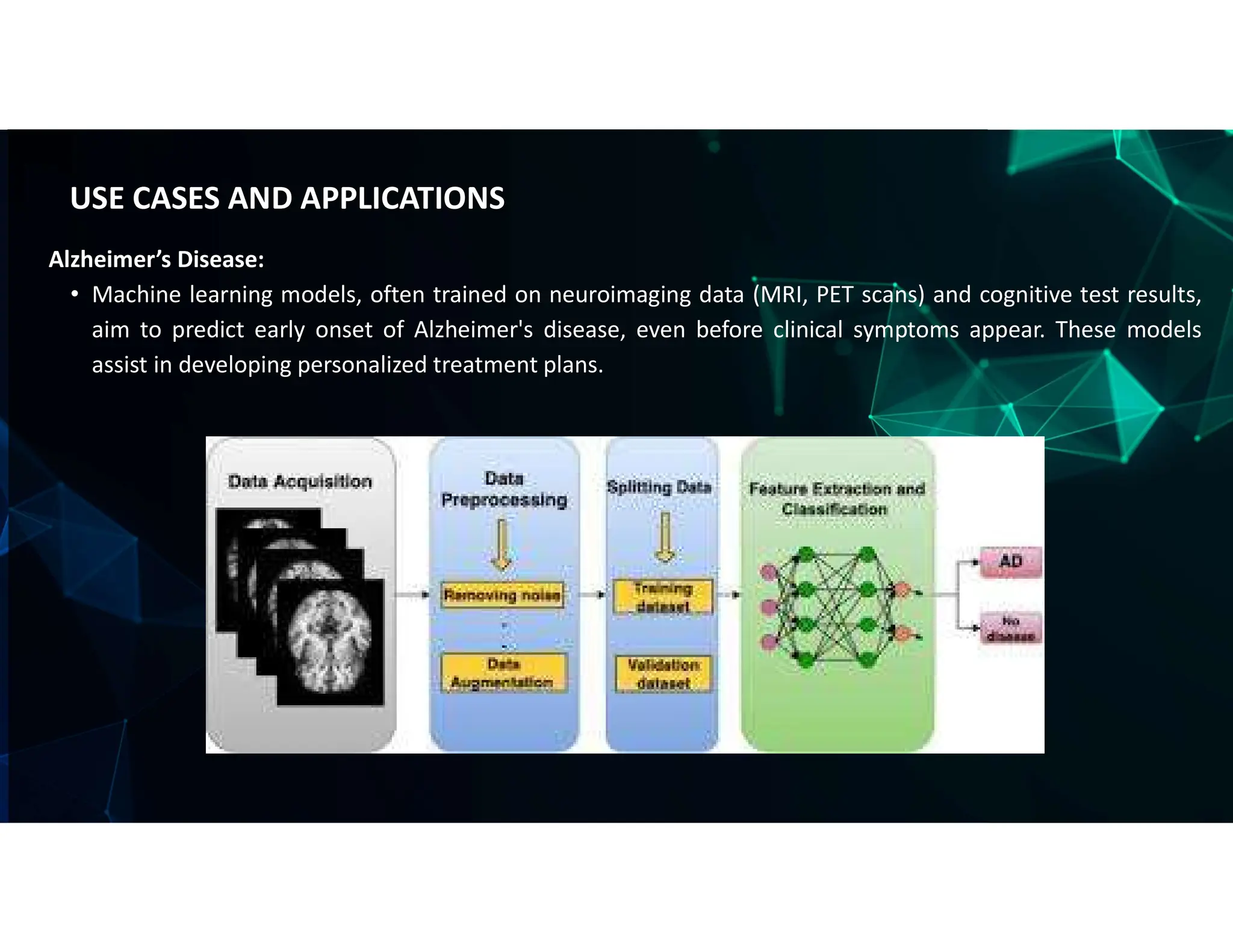 Alzheimer’s Disease:
• Machine learning models, often trained on neuroimaging data (MRI, PET scans) and cognitive test results,
aim to predict early onset of Alzheimer's disease, even before clinical symptoms appear. These models
assist in developing personalized treatment plans.
USE CASES AND APPLICATIONS
 