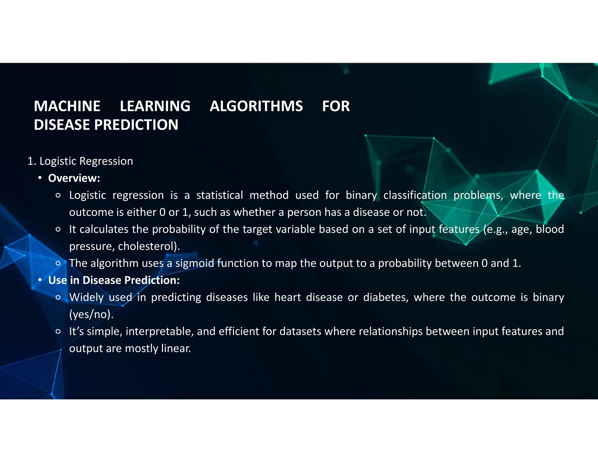 MACHINE LEARNING ALGORITHMS FOR
DISEASE PREDICTION
1. Logistic Regression
• Overview:
⚬ Logistic regression is a statistical method used for binary classification problems, where the
outcome is either 0 or 1, such as whether a person has a disease or not.
⚬ It calculates the probability of the target variable based on a set of input features (e.g., age, blood
pressure, cholesterol).
⚬ The algorithm uses a sigmoid function to map the output to a probability between 0 and 1.
• Use in Disease Prediction:
⚬ Widely used in predicting diseases like heart disease or diabetes, where the outcome is binary
(yes/no).
⚬ It’s simple, interpretable, and efficient for datasets where relationships between input features and
output are mostly linear.
 