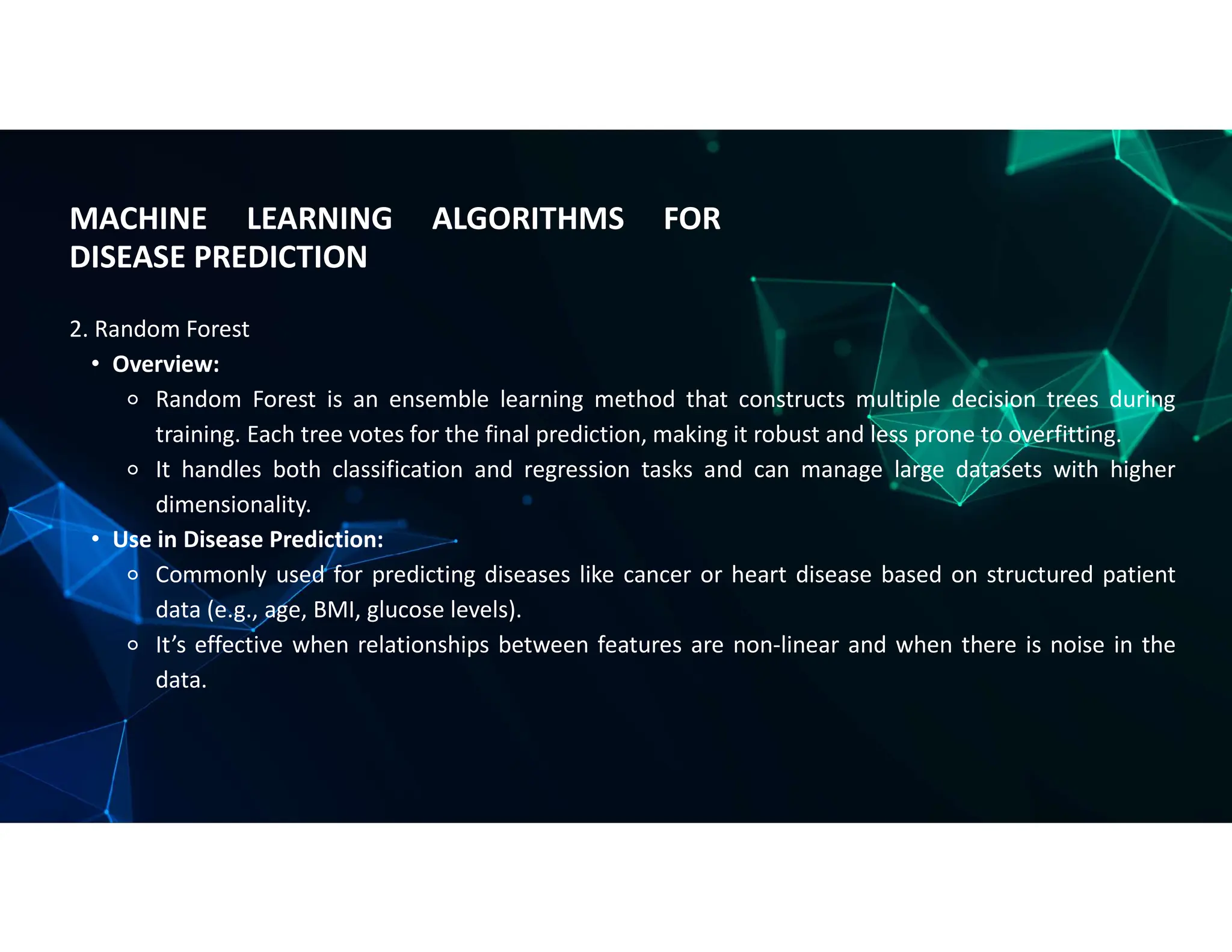 MACHINE LEARNING ALGORITHMS FOR
DISEASE PREDICTION
2. Random Forest
• Overview:
⚬ Random Forest is an ensemble learning method that constructs multiple decision trees during
training. Each tree votes for the final prediction, making it robust and less prone to overfitting.
⚬ It handles both classification and regression tasks and can manage large datasets with higher
dimensionality.
• Use in Disease Prediction:
⚬ Commonly used for predicting diseases like cancer or heart disease based on structured patient
data (e.g., age, BMI, glucose levels).
⚬ It’s effective when relationships between features are non-linear and when there is noise in the
data.
 