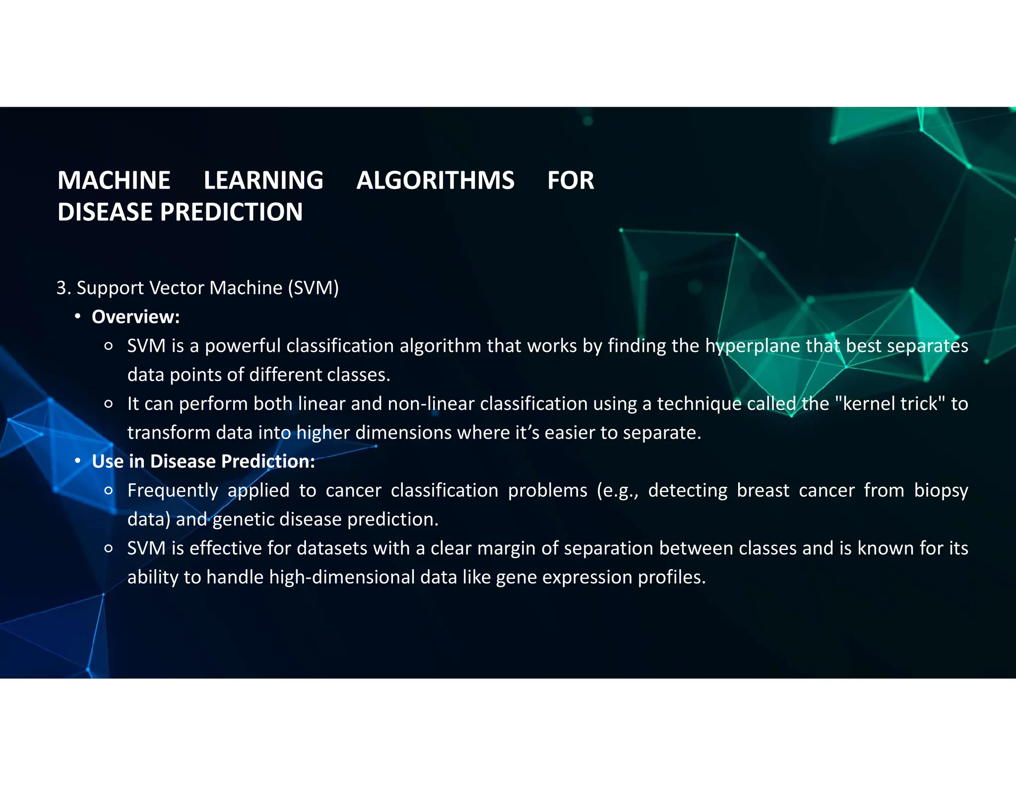 MACHINE LEARNING ALGORITHMS FOR
DISEASE PREDICTION
3. Support Vector Machine (SVM)
• Overview:
⚬ SVM is a powerful classification algorithm that works by finding the hyperplane that best separates
data points of different classes.
⚬ It can perform both linear and non-linear classification using a technique called the "kernel trick" to
transform data into higher dimensions where it’s easier to separate.
• Use in Disease Prediction:
⚬ Frequently applied to cancer classification problems (e.g., detecting breast cancer from biopsy
data) and genetic disease prediction.
⚬ SVM is effective for datasets with a clear margin of separation between classes and is known for its
ability to handle high-dimensional data like gene expression profiles.
 