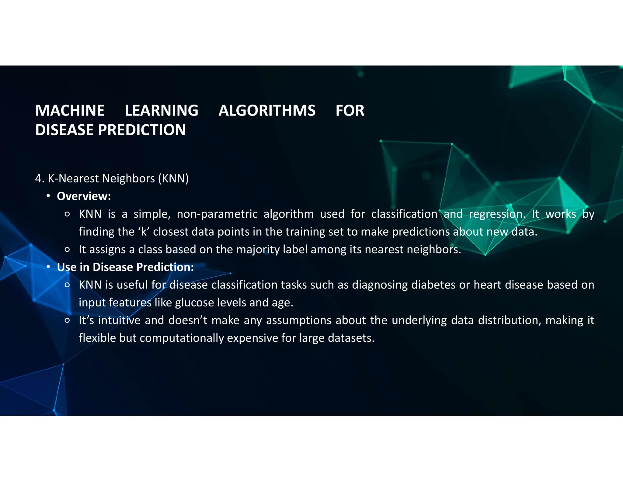 MACHINE LEARNING ALGORITHMS FOR
DISEASE PREDICTION
4. K-Nearest Neighbors (KNN)
• Overview:
⚬ KNN is a simple, non-parametric algorithm used for classification and regression. It works by
finding the ‘k’ closest data points in the training set to make predictions about new data.
⚬ It assigns a class based on the majority label among its nearest neighbors.
• Use in Disease Prediction:
⚬ KNN is useful for disease classification tasks such as diagnosing diabetes or heart disease based on
input features like glucose levels and age.
⚬ It’s intuitive and doesn’t make any assumptions about the underlying data distribution, making it
flexible but computationally expensive for large datasets.
 