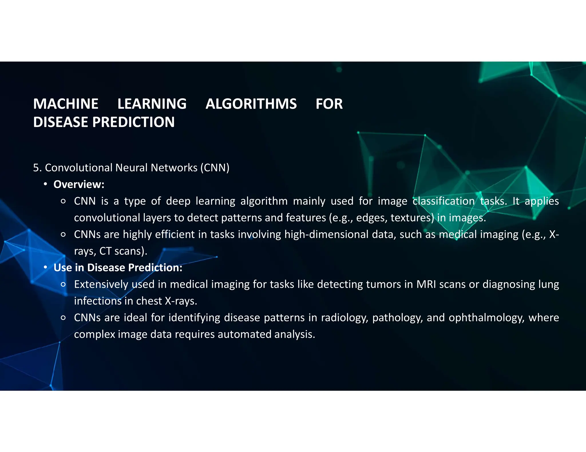 MACHINE LEARNING ALGORITHMS FOR
DISEASE PREDICTION
5. Convolutional Neural Networks (CNN)
• Overview:
⚬ CNN is a type of deep learning algorithm mainly used for image classification tasks. It applies
convolutional layers to detect patterns and features (e.g., edges, textures) in images.
⚬ CNNs are highly efficient in tasks involving high-dimensional data, such as medical imaging (e.g., X-
rays, CT scans).
• Use in Disease Prediction:
⚬ Extensively used in medical imaging for tasks like detecting tumors in MRI scans or diagnosing lung
infections in chest X-rays.
⚬ CNNs are ideal for identifying disease patterns in radiology, pathology, and ophthalmology, where
complex image data requires automated analysis.
 