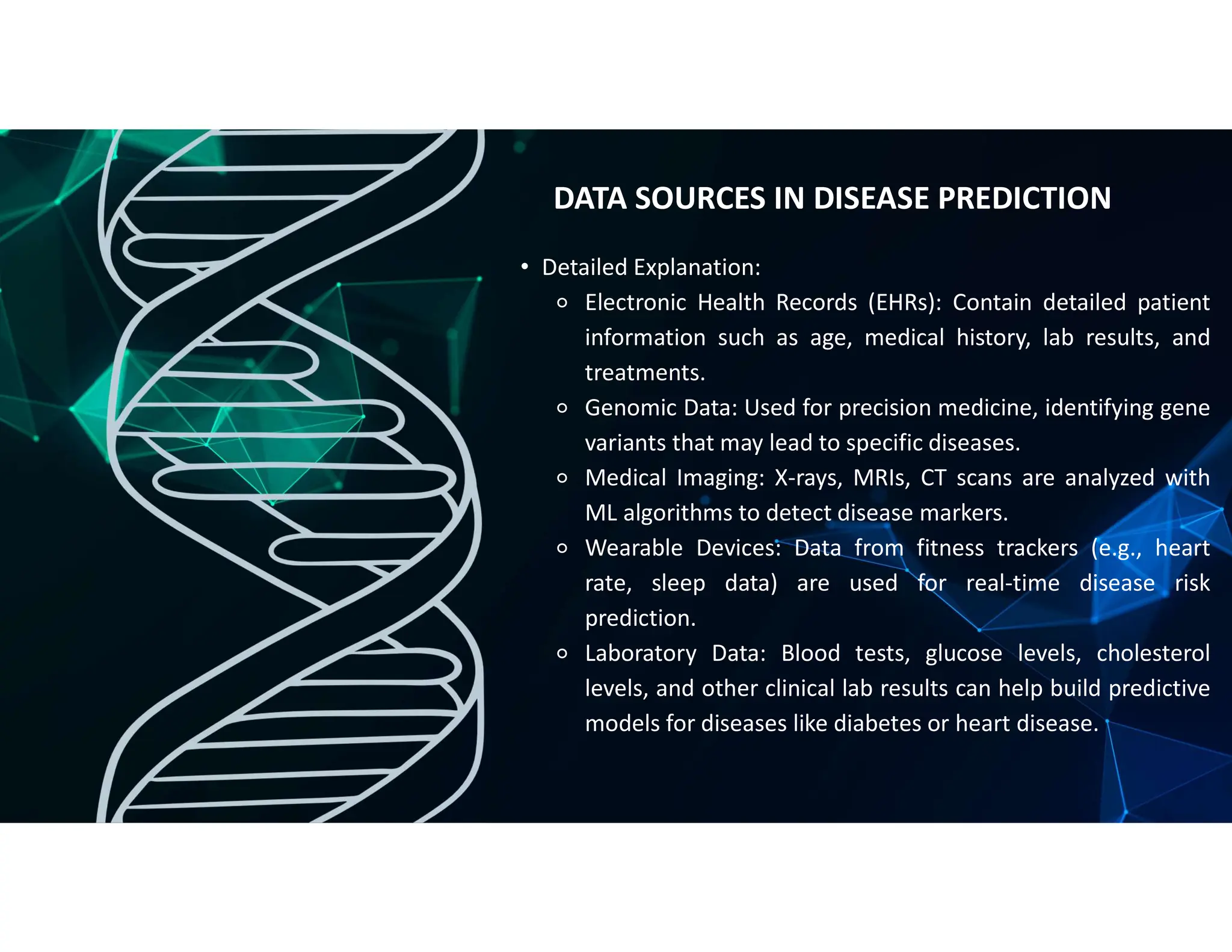 • Detailed Explanation:
⚬ Electronic Health Records (EHRs): Contain detailed patient
information such as age, medical history, lab results, and
treatments.
⚬ Genomic Data: Used for precision medicine, identifying gene
variants that may lead to specific diseases.
⚬ Medical Imaging: X-rays, MRIs, CT scans are analyzed with
ML algorithms to detect disease markers.
⚬ Wearable Devices: Data from fitness trackers (e.g., heart
rate, sleep data) are used for real-time disease risk
prediction.
⚬ Laboratory Data: Blood tests, glucose levels, cholesterol
levels, and other clinical lab results can help build predictive
models for diseases like diabetes or heart disease.
DATA SOURCES IN DISEASE PREDICTION
 