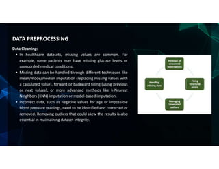 Data Cleaning:
• In healthcare datasets, missing values are common. For
example, some patients may have missing glucose levels or
unrecorded medical conditions.
• Missing data can be handled through different techniques like
mean/mode/median imputation (replacing missing values with
a calculated value), forward or backward filling (using previous
or next values), or more advanced methods like k-Nearest
Neighbors (KNN) imputation or model-based imputation.
• Incorrect data, such as negative values for age or impossible
blood pressure readings, need to be identified and corrected or
removed. Removing outliers that could skew the results is also
essential in maintaining dataset integrity.
DATA PREPROCESSING
 