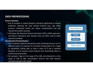 Feature Selection:
• Not all variables in medical datasets contribute significantly to disease
prediction. Selecting the most relevant features (e.g., age, blood
pressure, cholesterol levels) can reduce computational cost and
improve the model’s accuracy.
• Techniques like Recursive Feature Elimination (RFE), LASSO regression,
and feature importance from decision trees are often used to select
important variables.
Normalization/Standardization:
• Since healthcare features like glucose levels and blood pressure are on
different scales, it’s important to normalize (scaling data to 0-1 range)
or standardize (scaling data to have a mean of 0 and a standard
deviation of 1) to prevent certain features from dominating others in
machine learning models.
• For example, if age is in the range of 0 to 100, and cholesterol is in the
range of 100 to 500, normalization ensures that both features
contribute equally to the model.
DATA PREPROCESSING
 