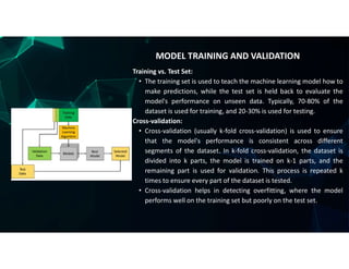 Training vs. Test Set:
• The training set is used to teach the machine learning model how to
make predictions, while the test set is held back to evaluate the
model's performance on unseen data. Typically, 70-80% of the
dataset is used for training, and 20-30% is used for testing.
Cross-validation:
• Cross-validation (usually k-fold cross-validation) is used to ensure
that the model's performance is consistent across different
segments of the dataset. In k-fold cross-validation, the dataset is
divided into k parts, the model is trained on k-1 parts, and the
remaining part is used for validation. This process is repeated k
times to ensure every part of the dataset is tested.
• Cross-validation helps in detecting overfitting, where the model
performs well on the training set but poorly on the test set.
MODEL TRAINING AND VALIDATION
 