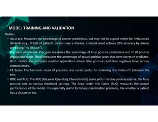 MODEL TRAINING AND VALIDATION
Metrics:
• Accuracy: Measures the percentage of correct predictions, but may not be a good metric for imbalanced
datasets (e.g., if 95% of patients do not have a disease, a model could achieve 95% accuracy by always
predicting “no disease”).
• Precision and Recall: Precision measures the percentage of true positive predictions out of all positive
predictions made. Recall measures the percentage of actual positive cases that were correctly predicted.
Both metrics are crucial for medical applications where false positives and false negatives have serious
consequences.
• F1 Score: The harmonic mean of precision and recall, useful for balancing the trade-offs between the
two.
• ROC and AUC: The ROC (Receiver Operating Characteristic) curve plots the true positive rate vs. the false
positive rate at various threshold settings. The Area Under the Curve (AUC) measures the overall
performance of the model. It is especially useful for binary classification problems, like whether a patient
has a disease or not.
 