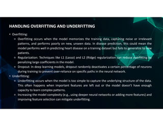 • Overfitting:
⚬ Overfitting occurs when the model memorizes the training data, capturing noise or irrelevant
patterns, and performs poorly on new, unseen data. In disease prediction, this could mean the
model performs well in predicting heart disease on a training dataset but fails to generalize to new
patients.
⚬ Regularization: Techniques like L1 (Lasso) and L2 (Ridge) regularization can reduce overfitting by
penalizing large coefficients in the model.
⚬ Dropout: In deep learning models, dropout randomly deactivates a certain percentage of neurons
during training to prevent over-reliance on specific paths in the neural network.
• Underfitting:
⚬ Underfitting occurs when the model is too simple to capture the underlying structure of the data.
This often happens when important features are left out or the model doesn’t have enough
capacity to learn complex patterns.
⚬ Increasing the model complexity (e.g., using deeper neural networks or adding more features) and
improving feature selection can mitigate underfitting.
HANDLING OVERFITTING AND UNDERFITTING
 